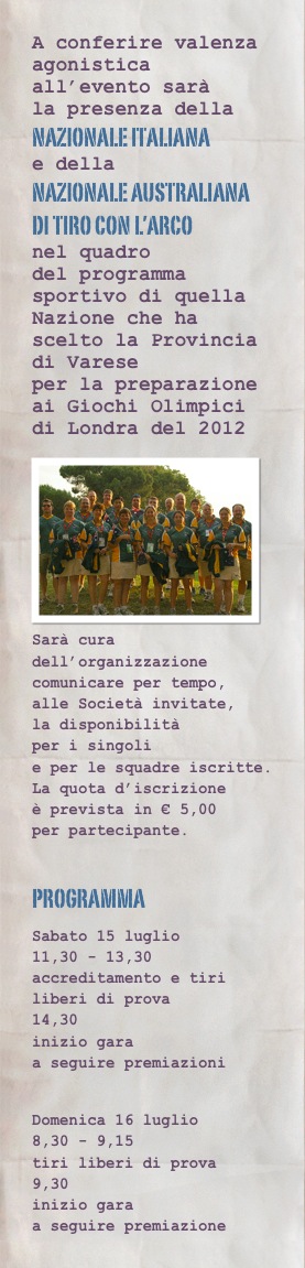 A conferire valenza agonistica all’evento sarà  la presenza della
nazionale italiana
e della nazionale australiana di tiro con l’arco
nel quadro del programma sportivo di quella Nazione che ha scelto la Provincia di Varese per la preparazione ai Giochi Olimpici di Londra del 2012
￼
Sarà cura dell’organizzazione comunicare per tempo, alle Società invitate, la disponibilità per i singoli e per le squadre iscritte. La quota d’iscrizione è prevista in € 5,00 per partecipante.

programma
Sabato 15 luglio 11,30 - 13,30 accreditamento e tiri liberi di prova 14,30 inizio gara a seguire premiazioni

Domenica 16 luglio 8,30 - 9,15 tiri liberi di prova 9,30 inizio gara a seguire premiazione