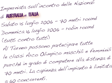 Imperniata sull’incontro delle Nazionali di australia  e italia  Sabato 15 luglio 2006 - 70 metri round
Domenica 16 luglio 2006 - robin round (tutti contro tutti)
Al Torneo possono partecipare tutte le classi Arco Olimpico maschili e femminili purché in grado di competere alla distanza di 70 metri. La capienza dell’impianto è limitata a 60 concorrenti.