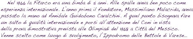    Nel 1966 la Fitarco era una bimba di 5 anni. Alle spalle aveva ben poco come esperienza internazionale. L’anno prima il fondatore, Massimiliano Malacrida, aveva passato la mano ad Annibale Guidobono Cavalchini. A quel punto bisognava fare un salto di qualità internazionale e porsi all’attenzione del Coni in vista della prova dimostrativa prevista alle Olimpiadi del 1968 a Città del Messico. Venne scelto come luogo di svolgimento, l’Ippodromo delle Bettole di Varese…