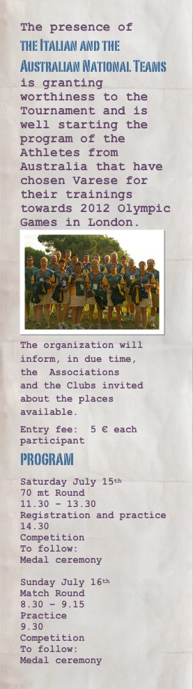 The presence of
the Italian and the Australian National Teams
is granting worthiness to the Tournament and is well starting the program of the Athletes from Australia that have chosen Varese for their trainings towards 2012 Olympic Games in London.￼
The organization will inform, in due time, the  Associations and the Clubs invited about the places available.
Entry fee:  5 € each participant
program
Saturday July 15th
70 mt Round
11.30 – 13.30                           Registration and practice
14.30
Competition
To follow:                                  Medal ceremony
 
Sunday July 16th                            Match Round
8.30 – 9.15                               Practice
9.30                                         Competition     
To follow:                                  Medal ceremony