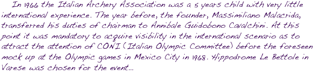    In 1966 the Italian Archery Association was a 5 years child with very little international experience. The year before, the founder, Massimiliano Malacrida, transferred his duties of chairman to Annibale Guidobono Cavalchini. At this point it was mandatory to acquire visibility in the international scenario as to attract the attention of CONI (Italian Olympic Committee) before the foreseen mock up at the Olympic games in Mexico City in 1968. Hippodrome Le Bettole in Varese was chosen for the event…
